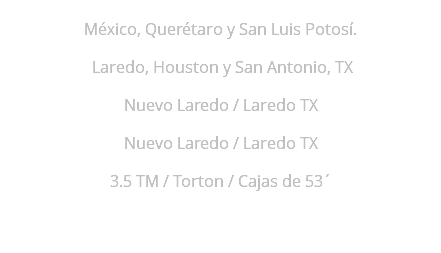 Destinos Nacionales: México, Querétaro y San Luis Potosí. Destinos Internacionales: Laredo, Houston y San Antonio, TX Camiones 3.5 TM: Nuevo Laredo / Laredo TX Servicio de Transfer: Nuevo Laredo / Laredo TX Fletes Locales: 3.5 TM / Torton / Cajas de 53´ (Área metropolitana monterrey) logistica@gpoledezma.com